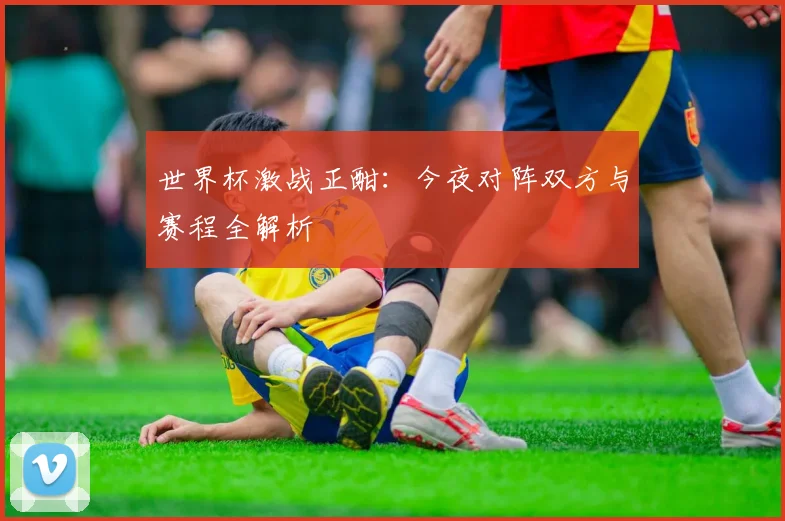 世界杯激战正酣：今夜对阵双方与赛程全解析