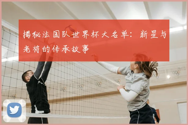 揭秘法国队世界杯大名单：新星与老将的传承故事