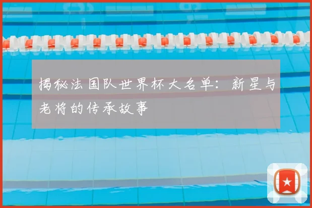 揭秘法国队世界杯大名单：新星与老将的传承故事