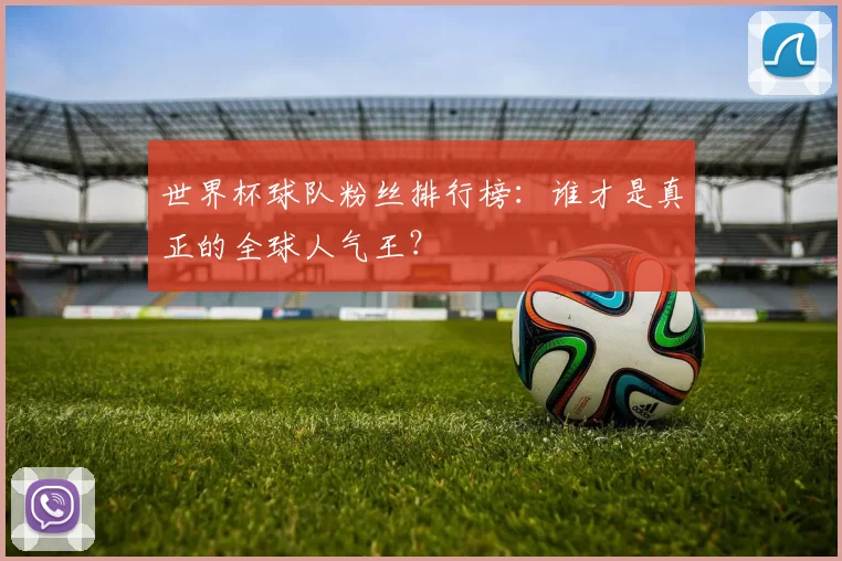 世界杯球队粉丝排行榜:谁才是真正的全球人气王?