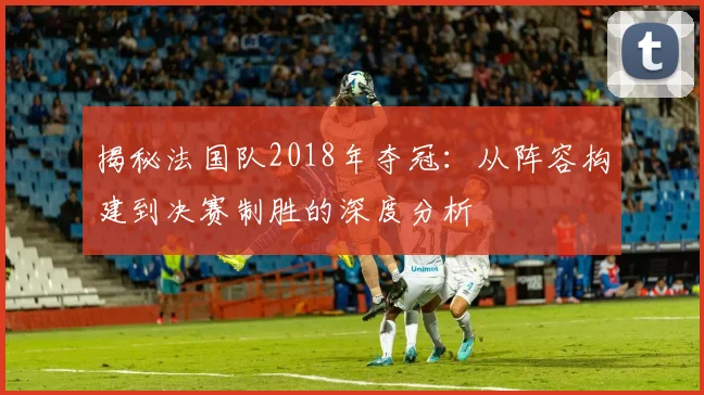 揭秘法国队2018年夺冠：从阵容构建到决赛制胜的深度分析