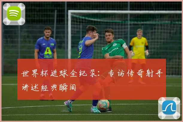 世界杯进球全纪录：专访传奇射手讲述经典瞬间
