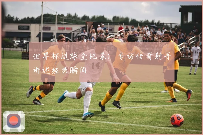 世界杯进球全纪录：专访传奇射手讲述经典瞬间