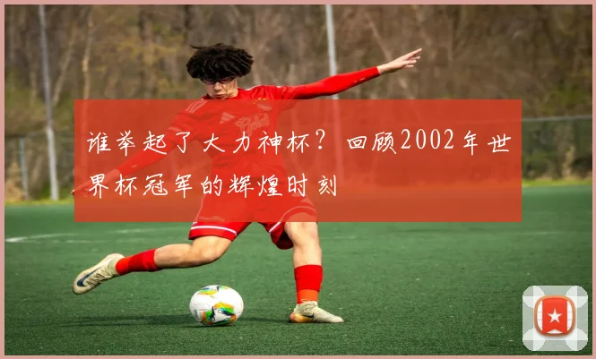 谁举起了大力神杯？回顾2002年世界杯冠军的辉煌时刻