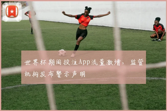 世界杯期间投注App流量激增,监管机构发布警示声明