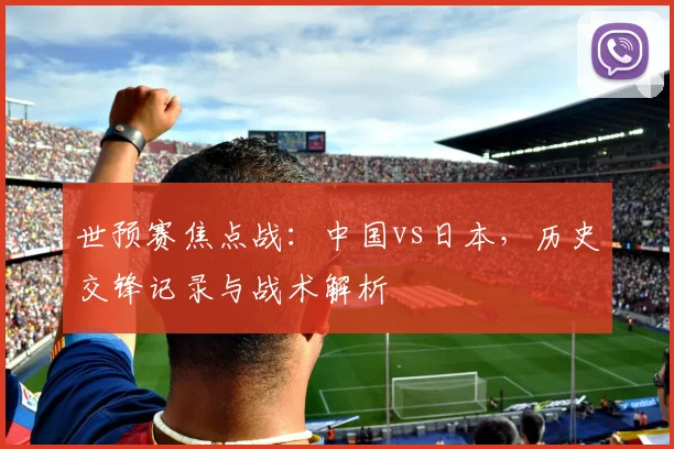 世预赛焦点战：中国vs日本，历史交锋记录与战术解析