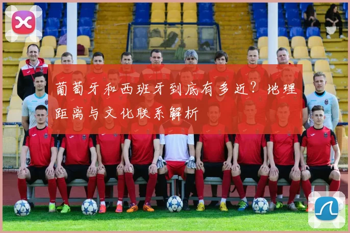 葡萄牙和西班牙到底有多近？地理距离与文化联系解析