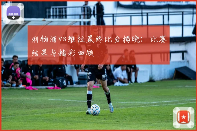 利物浦vs维拉最终比分揭晓：比赛结果与精彩回顾