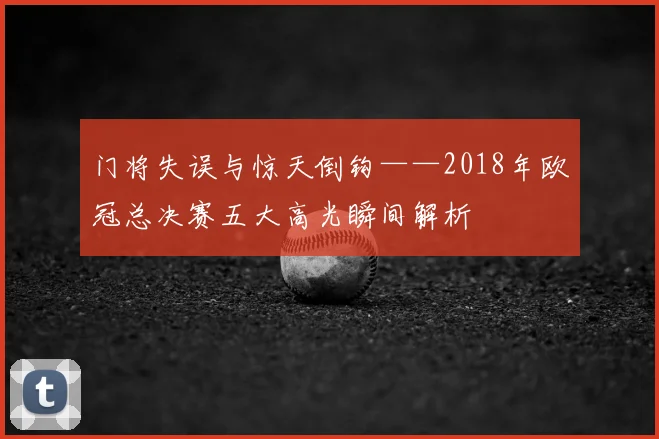 门将失误与惊天倒钩——2018年欧冠总决赛五大高光瞬间解析