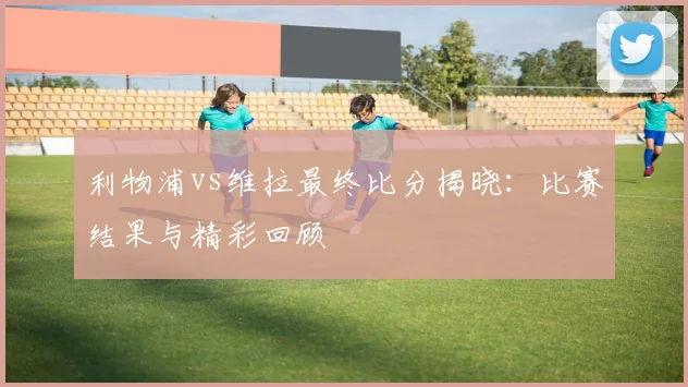 利物浦vs维拉最终比分揭晓：比赛结果与精彩回顾