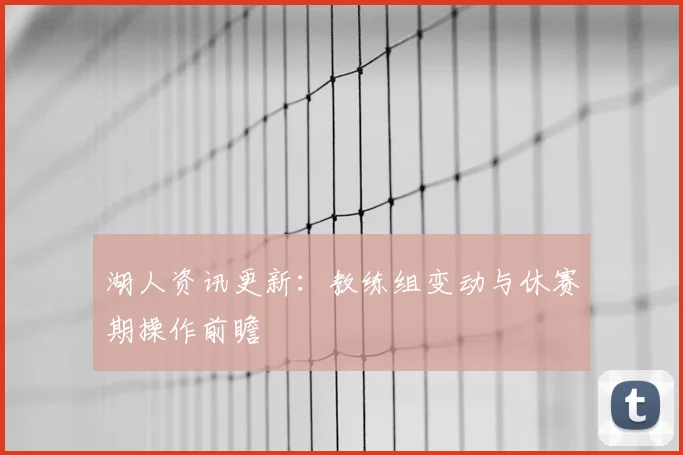 湖人资讯更新：教练组变动与休赛期操作前瞻