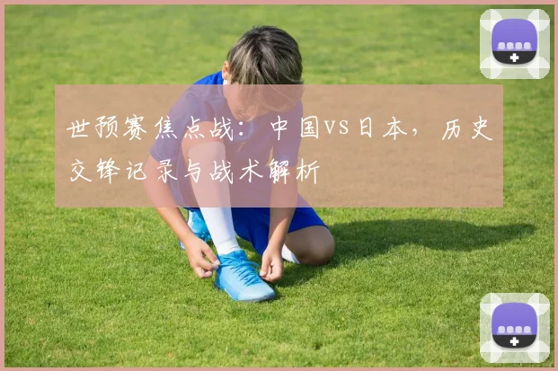 世预赛焦点战：中国vs日本，历史交锋记录与战术解析